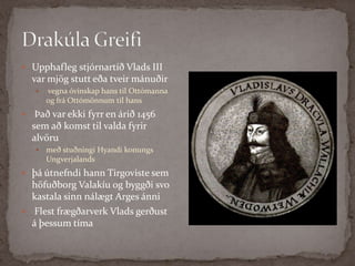 Drakúla Greifi Upphafleg stjórnartíð Vlads III var mjög stutt eða tveir mánuðirvegna óvinskap hans til Ottómanna og frá Ottómönnum til hansÞað var ekki fyrr en árið 1456 sem að komst til valda fyrir alvöru með stuðningi Hyandi konungs Ungverjalands þá útnefndi hann Tirgoviste sem höfuðborg Valakíu og byggði svo kastala sinn nálægt ArgesánniFlest frægðarverk Vlads gerðust á þessum tíma