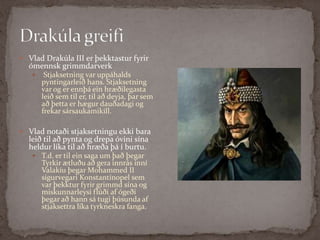 Drakúla greifi Vlad Drakúla III er þekktastur fyrir ómennsk grimmdarverkStjaksetning var uppáhalds pyntingarleið hans. Stjaksetning var og er ennþá ein hræðilegasta leið sem til er, til að deyja, þar sem að þetta er hægur dauðadagi og frekar sársaukamikill.Vlad notaði stjaksetningu ekki bara leið til að pynta og drepa óvini sína heldur líka til að hræða þá í burtu. T.d. er til ein saga um það þegar Tyrkir ætluðu að gera innrás inní Valakíu þegar MohammedII sigurvegari Konstantínopel sem var þekktur fyrir grimmd sína og miskunnarleysi flúði af ógeði þegar að hann sá tugi þúsunda af stjaksettra líka tyrkneskra fanga.