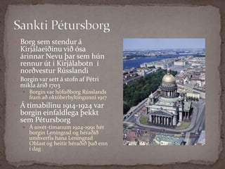 Sankti PétursborgBorg sem stendur á Kirjálaeiðinu við ósa árinnar Nevu þar sem hún rennur út í Kirjálabotn  í norðvestur RússlandiBorgin var sett á stofn af Pétri mikla árið 1703 Borgin var höfuðborg Rússlands fram að októberbyltingunni 1917Á tímabilinu 1914-1924 var borgin einfaldlega þekkt sem Pétursborg Á sovét-tímanum 1924-1991 hét borgin Leníngrad og héraðið umhverfis hana Leningrad Oblast og heitir héraðið það enn í dag !