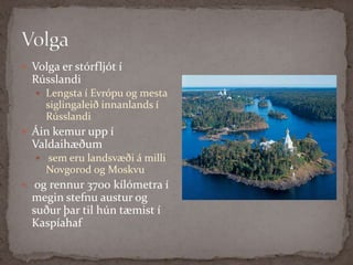 Volga Volga er stórfljót í Rússlandi Lengsta í Evrópu og mesta siglingaleið innanlands í RússlandiÁin kemur upp í Valdaihæðumsem eru landsvæði á milli Novgorod og Moskvuog rennur 3700 kílómetra í megin stefnu austur og suður þar til hún tæmist í Kaspíahaf 