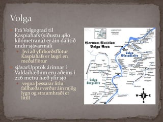 Volga Frá Volgograd til Kaspíahafs (síðustu 480 kílómetrana) er áin dálítið undir sjávarmáliþví að yfirborðsflötur Kaspíahafs er lægri en meðalflötur sjávarUpptök árinnar í Valdaihæðum eru aðeins í 226 metra hæð yfir sjó  vegna þessarar litlu fallhæðar verður áin mjög lygn og straumhraði er lítill