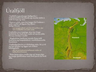 Úralfjöll Úralfjöll er geysilangur fjallgarður í miðvesturhluta Rússlands og myndar skilin á milli Evrópu og AsíuHann er u.þ.b. 2500 km langur frá Úralánni í suðri norður að lágum Pay-Khov-fjallgarðinum sem teygist áfram 400 km til norðurs, þar sem Úralfjöllin eru talin enda Úralfjöllin eru á tæplega 3600 km löngu fjallabelti frá Aralvatni í suðri að nyrzta odda Novaya Zemlya í norðriMughalzhar-hæðirnar mynda fleyg milli Aralvatna og Kaspíahafsins í norðvestanverðu KazakstanÚralfjallgarðurinn er tiltölulega mjór, frá 37 til 150 km breiður og liggur um nokkur loftslagsbeltiallt frá heimskautssvæðunum suður að hálfeyðimörkunumÍbúar þessa stóra svæðis eiga sér langa sögu og margir þjóðflokkar hafa búið þarna frá örófi alda.