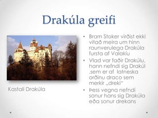 Drakúla greifiBramStoker virðist ekki vitað meira um hinn raunverulega Drakúla fursta af ValakíuVlad var faðir Drakúlu, hann nefndi sig Drakúl ,sem er af  latneska orðinu draco sem merkir „dreki“ Þess vegna nefndi sonur hans sig Drakúla eða sonur drekansKastali Drakúla