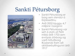 Sankti PétursborgSankti Pétursborg er borg sem stendur á KirjálaeiðinuÁrið 2002 bjuggu 4,7 milljónir í borginniSankti Pétursborg var sett á stofn af Pétri mikla árið 1703 sem evrópsk stórborg og varð höfuðborg Rússlands fram að októberbyltingunni árið 1917