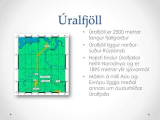 ÚralfjöllÚralfjöll er 2500 metrar langur fjallgarðurÚralfjöll liggur norður-suður RússlandsHæsti tindur Úralfjallar heitir Narodnya og er 1895 metrar yfir sjávarmálMörkin á milli Asíu og Evrópu liggja meðal annars um austurhliðar Úralfjalla
