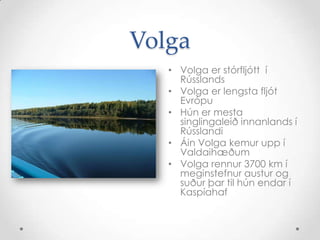 VolgaVolga er stórfljótt  í RússlandsVolga er lengsta fljót EvrópuHún er mesta singlingaleið innanlands í RússlandiÁin Volga kemur upp í ValdaihæðumVolga rennur 3700 km í meginstefnur austur og suður þar til hún endar í Kaspíahaf