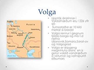 VolgaUpptök árarinnar í Valdaihæðum eru í 226 yfir sjóSumsataðar er 10 kíló metrar á breiddVolga rennur í gegnum fjölda borga og má t.d nefna Uljanovsk,Samara,Sarat-ov og VolgogradVolga er skipgeng meginhluta ársins  en ís  getur valdið vandræðum á veturnar og vatnsþurrð  síðsumars