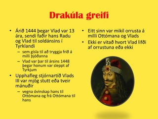 Drakúla greifiÁrið 1444 þegar Vlad var 13 ára, sendi faðir hans Radu og Vlad til soldánsins í Tyrklandi sem gísla til að tryggja frið á milli þjóðannaVlad var þar til ársins 1448 þegar honum var sleppt af TyrkjumUpphafleg stjórnartíð Vlads III var mjög stutt eða tveir mánuðir vegna óvinskap hans til Ottómana og frá Ottómana til hansEitt sinn var mikil orrusta á milli Ottómana og VladsEkki er vitað hvort Vlad lifði af orrustuna eða ekki