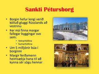 Sankti PétursborgBorgin hefur lengi verið kölluð gluggi Rússlands að vestrinuÞar má finna margar fallegar byggingar svo sem:VetrarhöllinaSumarhöllinaUm 5 milljónir búa í borginniMargir ferðamenn heimsækja hana til að kynna sér sögu hennar