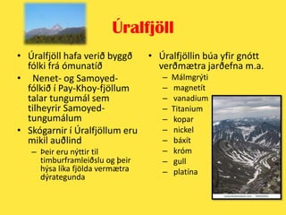 ÚralfjöllÚralfjöll hafa verið byggð fólki frá ómunatíðNenet- og Samoyed-fólkið í Pay-Khoy-fjöllum talar tungumál sem tilheyrir Samoyed-tungumálumSkógarnir í Úralfjöllum eru mikil auðlindÞeir eru nýttir til timburframleiðslu og þeir hýsa líka fjölda vermætra dýrategundaÚralfjöllin búa yfir gnótt verðmætra jarðefna m.a.MálmgrýtimagnetítvanadiumTitanium koparnickel báxít króm gull platína