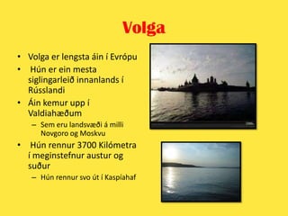 VolgaVolga er lengsta áin í Evrópu Hún er ein mesta siglingarleið innanlands í RússlandiÁin kemur upp í ValdiahæðumSem eru landsvæði á milli Novgoroog Moskvu Hún rennur 3700 Kilómetra í meginstefnur austur og suðurHún rennur svo út í Kaspíahaf 
