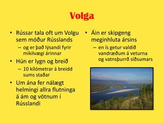 VolgaRússar tala oft um Volgu sem móður Rússlands og er það lýsandi fyrir mikilvægi árinnarHún er lygn og breið10 kílómetrar á breidd sums staðarUm ána fer nálægt helmingi allra flutninga á ám og vötnum í RússlandiÁin er skipgeng meginhluta ársins en ís getur valdið vandræðum á veturna og vatnsþurrð síðsumars