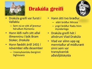 Drakúla greifiDrakúla greifi var fursti í VallakíuSem nú er eitt af þremur héruðum RúmeníuHann léði nafn sitt aðal illmenninu í bók BramStoker, DrakúlaHann fæddit árið 1431 í nóvember eða desember í transylvanísku borginni SighisoaraHann átti tvo bræðureldri bróður Mirceayngri bróður Radu hinn myndarlegaDrakúla greifi hét í allvöruniVlad DrakúlaVladvar alinn upp og menntaður af móðurætt sinni sem var transylvanísk aðalsfjölskylda