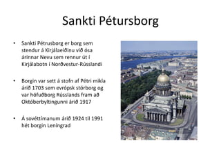 Sankti PétursborgSankti Pétrusborg er borg sem stendur á Kirjálaeiðinu við ósa árinnar Nevusem rennur út í Kirjálabotn í Norðvestur-RússlandiBorgin var sett á stofn af Pétri mikla árið 1703 sem evrópsk stórborg og var höfuðborg Rússlands fram að Októberbyltingunni árið 1917Á sovéttímanum árið 1924 til 1991 hét borgin Leníngrad