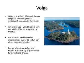 VolgaVolga er stórfljót í Rússlandi, hún er lengsta á Evrópa og mesta siglingaleið innanlands í RússlandiÁin kemur upp í Valadihæðum sem eru landsvæði milli Novgorod og MoskvuÁin rennur 3700 kílómetra í meginstefnur austur og suður, þar til áin tæmist í KaspíahafRússar tala oft um Volgu sem móður Rússlands og er það lýsindi fyrir mikil vægi árinnar