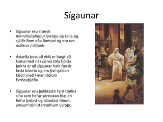 SígaunarSígaunar eru stærsti minnihlutahópur Evrópu og kalla sig sjálfir Rom eða Romani og eru um nokkrar milljónirÁstæða þess að ekki er hægt að koma með nákvæma tölu fjölda þeirra er að sígaunar hafa fæstir fasta búsetu og eru því sjaldan taldir með í manntölum EvrópuþjóðaSígaunar eru þekktastir fyrir tónlist sína sem hefur sérstakan blæ en hefur þróast og blandast hinum ýmsum tónlistarstefnum Evrópu