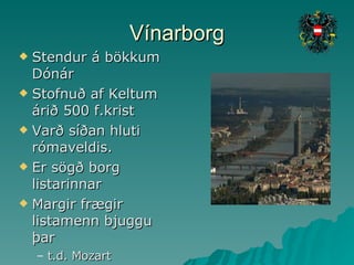 Vínarborg Stendur á bökkum Dónár Stofnuð af Keltum árið 500 f.krist Varð síðan hluti rómaveldis. Er sögð borg listarinnar Margir frægir listamenn bjuggu þar t.d. Mozart 