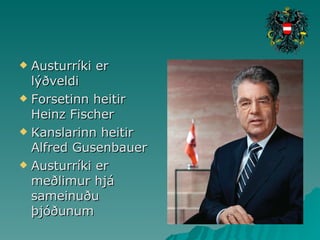 Austurríki er lýðveldi Forsetinn heitir Heinz Fischer Kanslarinn heitir Alfred Gusenbauer Austurríki er meðlimur hjá sameinuðu þjóðunum  