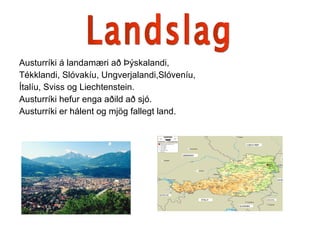 Austurríki á landamæri að Þýskalandi, Tékklandi, Slóvakíu, Ungverjalandi,Slóveníu,  Ítalíu, Sviss og Liechtenstein. Austurríki hefur enga aðild að sjó. Austurríki er hálent og mjög fallegt land. Landslag 