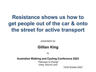 Resistance shows us how to
get people out of the car & onto
the street for active transport
presentation by
Gillian King
to
Australian Walking and Cycling Conference 2023
‘Pathways to Change’
Unley, Kaurna Land
19-20 October 2023
 