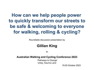 How can we help people power
to quickly transform our streets to
be safe & welcoming to everyone
for walking, rolling & cycling?
Roundtable discussion presentation by
Gillian King
to
Australian Walking and Cycling Conference 2023
‘Pathways to Change’
Unley, Kaurna Land
19-20 October 2023
 