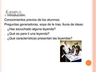 EJEMPLO
 Introducción:
Conocimientos previos de los alumnos:
Preguntas generadoras, sopa de le tras, lluvia de ideas:
- ¿Has escuchado alguna leyenda?

- ¿Qué es para ti una leyenda?

- ¿Qué características presentan las leyendas?
 