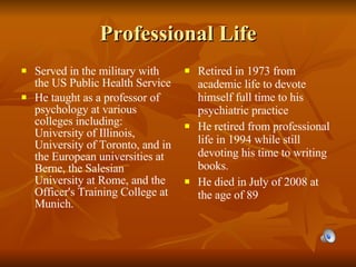 Professional Life Served in the military with the US Public Health Service He taught as a professor of psychology at various colleges including: University of Illinois, University of Toronto, and in the European universities at Berne, the Salesian University at Rome, and the Officer's Training College at Munich. Retired in 1973 from academic life to devote himself full time to his psychiatric practice He retired from professional life in 1994 while still devoting his time to writing books. He died in July of 2008 at the age of 89 