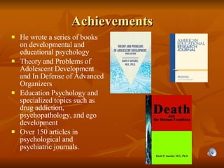 Achievements He wrote a series of books on developmental and educational psychology   Theory and Problems of Adolescent Development and In Defense of Advanced Organizers Education Psychology and specialized topics such as drug addiction, psychopathology, and ego development Over 150 articles in psychological and psychiatric journals. 