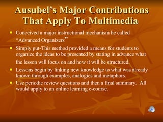 Ausubel’s Major Contributions That Apply To Multimedia  Conceived a major instructional mechanism he called “Advanced Organizers ” Simply put-This method provided a means for students to organize the ideas to be presented by stating in advance what the lesson will focus on and how it will be structured.   Lessons begin by linking new knowledge to what was already known through examples, analogies and metaphors. Use periodic review questions and then a final summary.  All would apply to an online learning e-course. 