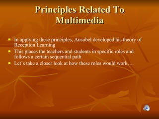 Principles Related To Multimedia In applying these principles, Ausubel developed his theory of Reception Learning This places the teachers and students in specific roles and follows a certain sequential path Let’s take a closer look at how these roles would work… 