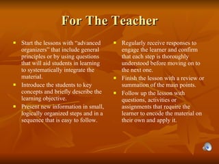 For The Teacher Start the lessons with “advanced organizers” that include general principles or by using questions that will aid students in learning to systematically integrate the material. Introduce the students to key concepts and briefly describe the learning objective. Present new information in small, logically organized steps and in a sequence that is easy to follow. Regularly receive responses to engage the learner and confirm that each step is thoroughly understood before moving on to the next one. Finish the lesson with a review or summation of the main points. Follow up the lesson with questions, activities or assignments that require the learner to encode the material on their own and apply it. 
