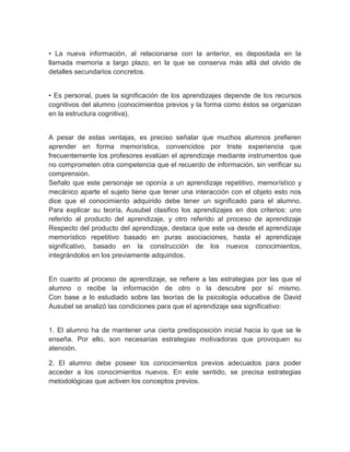 • La nueva información, al relacionarse con la anterior, es depositada en la
llamada memoria a largo plazo, en la que se conserva más allá del olvido de
detalles secundarios concretos.
• Es personal, pues la significación de los aprendizajes depende de los recursos
cognitivos del alumno (conocimientos previos y la forma como éstos se organizan
en la estructura cognitiva).
A pesar de estas ventajas, es preciso señalar que muchos alumnos prefieren
aprender en forma memorística, convencidos por triste experiencia que
frecuentemente los profesores evalúan el aprendizaje mediante instrumentos que
no comprometen otra competencia que el recuerdo de información, sin verificar su
comprensión.
Señalo que este personaje se oponía a un aprendizaje repetitivo, memorístico y
mecánico aparte el sujeto tiene que tener una interacción con el objeto esto nos
dice que el conocimiento adquirido debe tener un significado para el alumno.
Para explicar su teoría, Ausubel clasifico los aprendizajes en dos criterios: uno
referido al producto del aprendizaje, y otro referido al proceso de aprendizaje
Respecto del producto del aprendizaje, destaca que este va desde el aprendizaje
memorístico repetitivo basado en puras asociaciones, hasta el aprendizaje
significativo, basado en la construcción de los nuevos conocimientos,
integrándolos en los previamente adquiridos.
En cuanto al proceso de aprendizaje, se refiere a las estrategias por las que el
alumno o recibe la información de otro o la descubre por sí mismo.
Con base a lo estudiado sobre las teorías de la psicología educativa de David
Ausubel se analizó las condiciones para que el aprendizaje sea significativo:
1. El alumno ha de mantener una cierta predisposición inicial hacia lo que se le
enseña. Por ello, son necesarias estrategias motivadoras que provoquen su
atención.
2. El alumno debe poseer los conocimientos previos adecuados para poder
acceder a los conocimientos nuevos. En este sentido, se precisa estrategias
metodológicas que activen los conceptos previos.
 