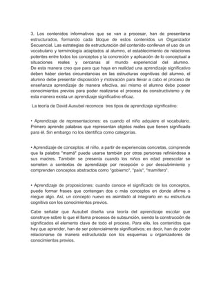 3. Los contenidos informativos que se van a procesar, han de presentarse
estructurados, formando cada bloque de estos contenidos un Organizador
Secuencial. Las estrategias de estructuración del contenido conllevan el uso de un
vocabulario y terminología adaptados al alumno, el establecimiento de relaciones
potentes entre todos los conceptos y la concreción y aplicación de lo conceptual a
situaciones reales y cercanas al mundo experiencial del alumno.
De esta manera creo que para que haya en realidad una aprendizaje significativo
deben haber ciertas circunstancias en las estructuras cognitivas del alumno, el
alumno debe presentar disposición y motivación para llevar a cabo el proceso de
enseñanza aprendizaje de manera efectiva, así mismo el alumno debe poseer
conocimientos previos para poder realizarse el proceso de constructivismo y de
esta manera exista un aprendizaje significativo eficaz.
La teoría de David Ausubel reconoce tres tipos de aprendizaje significativo:
• Aprendizaje de representaciones: es cuando el niño adquiere el vocabulario.
Primero aprende palabras que representan objetos reales que tienen significado
para él. Sin embargo no los identifica como categorías.
• Aprendizaje de conceptos: el niño, a partir de experiencias concretas, comprende
que la palabra "mamá" puede usarse también por otras personas refiriéndose a
sus madres. También se presenta cuando los niños en edad preescolar se
someten a contextos de aprendizaje por recepción o por descubrimiento y
comprenden conceptos abstractos como "gobierno", "país", "mamífero".
• Aprendizaje de proposiciones: cuando conoce el significado de los conceptos,
puede formar frases que contengan dos o más conceptos en donde afirme o
niegue algo. Así, un concepto nuevo es asimilado al integrarlo en su estructura
cognitiva con los conocimientos previos.
Cabe señalar que Ausubel diseña una teoría del aprendizaje escolar que
construye sobre lo que él llama procesos de subsunción, siendo la construcción de
significados el elemento clave de todo el proceso. Para ello, los contenidos que
hay que aprender, han de ser potencialmente significativos; es decir, han de poder
relacionarse de manera estructurada con los esquemas u organizadores de
conocimientos previos.
 