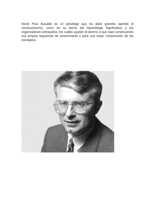 David Paul Ausubel es un psicólogo que ha dado grandes aportes al
constructivismo, como es su teoría del Aprendizaje Significativo y los
organizadores anticipados, los cuales ayudan al alumno a que vaya construyendo
sus propios esquemas de conocimiento y para una mejor comprensión de los
conceptos.
 