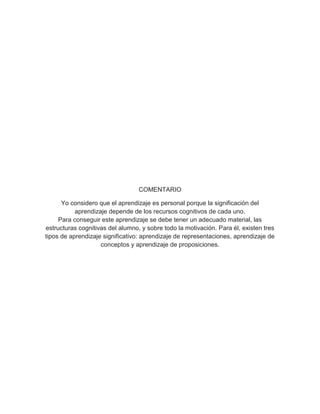 COMENTARIO
Yo considero que el aprendizaje es personal porque la significación del
aprendizaje depende de los recursos cognitivos de cada uno.
Para conseguir este aprendizaje se debe tener un adecuado material, las
estructuras cognitivas del alumno, y sobre todo la motivación. Para él, existen tres
tipos de aprendizaje significativo: aprendizaje de representaciones, aprendizaje de
conceptos y aprendizaje de proposiciones.
 