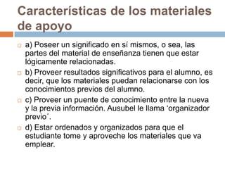 Características de los materiales
de apoyo








a) Poseer un significado en sí mismos, o sea, las
partes del material de enseñanza tienen que estar
lógicamente relacionadas.
b) Proveer resultados significativos para el alumno, es
decir, que los materiales puedan relacionarse con los
conocimientos previos del alumno.
c) Proveer un puente de conocimiento entre la nueva
y la previa información. Ausubel le llama „organizador
previo´.
d) Estar ordenados y organizados para que el
estudiante tome y aproveche los materiales que va
emplear.

 