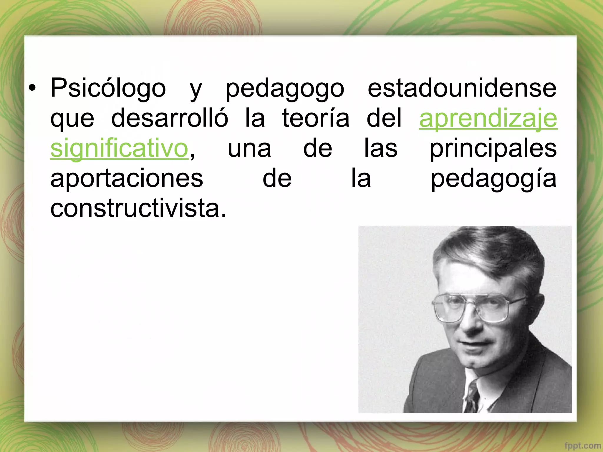 • Psicólogo y pedagogo estadounidense
que desarrolló la teoría del aprendizaje
significativo, una de las principales
aportaciones
de
la
pedagogía
constructivista.