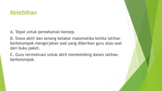 Kelebihan
A. Tepat untuk pemahaman konsep.
B. Siswa aktif dan senang belakar matematika ketika latihan
berkelompok mengerjakan soal yang diberikan guru atau soal
dari buku paket.
C. Guru termotivasi untuk aktif membimbing dalam latihan
berkelompok.
 