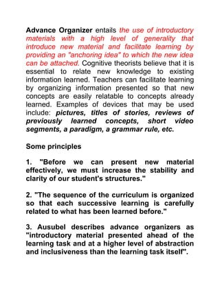 Advance Organizer entails the use of introductory
materials with a high level of generality that
introduce new material and facilitate learning by
providing an "anchoring idea" to which the new idea
can be attached. Cognitive theorists believe that it is
essential to relate new knowledge to existing
information learned. Teachers can facilitate learning
by organizing information presented so that new
concepts are easily relatable to concepts already
learned. Examples of devices that may be used
include: pictures, titles of stories, reviews of
previously learned concepts, short video
segments, a paradigm, a grammar rule, etc.
Some principles
1. "Before we can present new material
effectively, we must increase the stability and
clarity of our student's structures."
2. "The sequence of the curriculum is organized
so that each successive learning is carefully
related to what has been learned before."
3. Ausubel describes advance organizers as
"introductory material presented ahead of the
learning task and at a higher level of abstraction
and inclusiveness than the learning task itself".
 