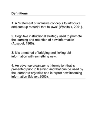 Definitions
1. A "statement of inclusive concepts to introduce
and sum up material that follows" (Woolfolk, 2001).
2. Cognitive instructional strategy used to promote
the learning and retention of new information
(Ausubel, 1960).
3. It is a method of bridging and linking old
information with something new.
4. An advance organizer is information that is
presented prior to learning and that can be used by
the learner to organize and interpret new incoming
information (Mayer, 2003).
 