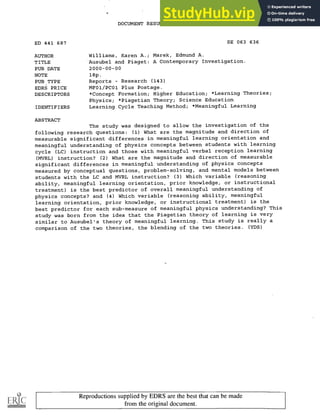 DOCUMENT RESUME
ED 441 687 SE 063 636
AUTHOR Williams, Karen A.; Marek, Edmund A.
TITLE Ausubel and Piaget: A Contemporary Investigation.
PUB DATE 2000-00-00
NOTE 18p.
PUB TYPE Reports - Research (143)
EDRS PRICE MF01/PC01 Plus Postage.
DESCRIPTORS *Concept Formation; Higher Education; *Learning Theories;
Physics; *Piagetian Theory; Science Education
IDENTIFIERS Learning Cycle Teaching Method; *Meaningful Learning
ABSTRACT
The study was designed to allow the investigation of the
following research questions: (1) What are the magnitude and direction of
measurable significant differences in meaningful learning orientation and
meaningful understanding of physics concepts between students with learning
cycle (LC) instruction and those with meaningful verbal reception learning
(MVRL) instruction? (2) What are the magnitude and direction of measurable
significant differences in meaningful understanding of physics concepts
measured by conceptual questions, problem-solving, and mental models between
students with the LC and MVRL instruction? (3) Which variable (reasoning
ability, meaningful learning orientation, prior knowledge, or instructional
treatment) is the best predictor of overall meaningful understanding of
physics concepts? and (4) Which variable (reasoning ability, meaningful
learning orientation, prior knowledge, or instructional treatment) is the
best predictor for each sub-measure of meaningful physics understanding? This
study was born from the idea that the Piagetian theory of learning is very
similar to Ausubel's theory of meaningful learning. This study is really a
comparison of the two theories, the blending of the two theories. (YDS)
Reproductions supplied by EDRS are the best that can be made
from the original document.
 