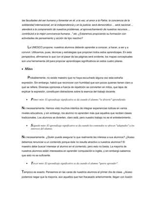 las facultades del ser humano y fomentar en él, a la vez, el amor a la Patria, la conciencia de la
solidaridad internacional, en la independencia y en la justicia; será democrático..., será nacional...,
atenderá a la comprensión de nuestros problemas, al aprovechamiento de nuestros recursos...,
contribuirá a la mejor convivencia humana..." etc. ¿Estaremos propiciando su formación con
actividades de pensamiento y acción de tipo reactivo?
LLLLa UNESCO propone: nuestros alumnos deberán aprender a conocer, a hacer, a ser y a
convivir. Utilicemos, pues, técnicas y estrategias que propicien todos estos aprendizajes. En esta
perspectiva, afirmamos lo que con el pasar de las páginas será evidente, los mapas conceptuales
son una herramienta útil para propiciar aprendizajes significativos en estos cuatro pilares.
• Mitos
PPPProbablemente, no existe maestro que no haya escuchado alguna vez esta extraña
expresión. Sin embargo, habrá que reconocer con humildad que son pocos quienes tienen claro a
qué se refiere. Diversas opiniones a fuerza de repetición se convierten en mitos, que lejos de
explicar la expresión, constituyen distractores sobre la esencia del trabajo docente.
• Primer mito: El aprendizaje significativo se da cuando el alumno "se divierte" aprendiendo.
NNNNo necesariamente. Hemos visto muchos intentos de integrar experiencias lúdicas en varios
niveles educativos, y sin embargo, los alumno no aprenden más que aquellos que reciben clases
tradicionales. Los alumnos se divierten, claro está, pero nuestro trabajo no es el entretenimiento.
• Segundo mito: El aprendizaje significativo se da cuando los contenidos se ofrecen "adaptados" a los
intereses del alumno.
NNNNo necesariamente. ¿Quién puede asegurar lo que realmente les interesa a sus alumnos? ¿Acaso
debemos renunciar a un contenido porque éste no resulte atractivo a nuestros alumnos? El
maestro debe buscar interesar al alumno en el contenido, pero esto no basta. La mayoría de
nuestros alumnos están interesados en aprender computación e inglés, y sin embargo sabemos
que esto no es suficiente.
• Tercer mito: El aprendizaje significativo se da cuando el alumno "quiere aprender".
TTTTampoco es exacto. Pensemos en las caras de nuestros alumnos el primer día de clase. ¿Acaso
podemos negar que la mayoría, aún aquellos que han fracasado anteriormente, llegan con ilusión
 