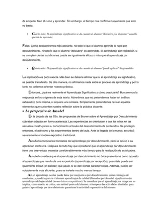 de empezar bien el curso y aprender. Sin embargo, el tiempo nos confirma nuevamente que esto
no basta.
• Cuarto mito: El aprendizaje significativo se da cuando el alumno "descubre por sí mismo" aquello
que ha de aprender.
FFFFalso. Como descubriremos más adelante, no todo lo que el alumno aprende lo hace por
descubrimiento, ni todo lo que el alumno "descubre" es aprendido. El aprendizaje por recepción, si
se cumplen ciertas condiciones puede ser igualmente eficaz o más que el aprendizaje por
descubrimiento.
• Quinto mito: El aprendizaje significativo se da cuando el alumno "puede aplicar" lo aprendido.
LLLLa implicación es poco exacta. Más bien se debería afirmar que si el aprendizaje es significativo,
es posible transferirlo. De otra manera, no afirmamos nada sobre el proceso de aprendizaje y por lo
tanto no podemos orientar nuestra práctica.
EEEEntonces, ¿qué es realmente el Aprendizaje Significativo y cómo propiciarlo? Buscaremos la
respuesta en los orígenes de esta teoría. Advertimos que no pretendemos hacer un análisis
exhaustivo de la misma, ni siquiera una síntesis. Simplemente pretendemos revisar aquellos
elementos que sustentan nuestra reflexión sobre la práctica docente.
• La perspectiva de Ausubel
EEEEn la década de los 70's, las propuestas de Bruner sobre el Aprendizaje por Descubrimiento
cobraban adeptos en forma acelerada. Las experiencias se orientaban a que los niños en las
escuelas construyeran su conocimiento a través del descubrimiento de contenidos. Se privilegió,
entonces, el activismo y los experimentos dentro del aula. Ante la llegada de lo nuevo, se criticó
severamente el modelo expositivo tradicional.
AAAAusubel reconoció las bondades del aprendizaje por descubrimiento, pero se opuso a su
aplicación irreflexiva. Después de todo hay que considerar que el aprendizaje por descubrimiento
tiene una desventaja: necesita considerablemente más tiempo para la realización de actividades.
AAAAusubel considera que el aprendizaje por descubrimiento no debe presentarse como opuesto
al aprendizaje que resulta de una exposición (aprendizaje por recepción), pues éste puede ser
igualmente eficaz (en calidad) que aquél, si se dan ciertas características. Además, puede ser
notablemente más eficiente, pues se invierte mucho menos tiempo.
Así, el aprendizaje escolar puede darse por recepción o por descubrimiento, como estrategia de
enseñanza, y puede lograr en el alumno aprendizajes de calidad (llamados por Ausubel significativos) o
aprendizajes de baja calidad (memorísticos o repetitivos). Se considera que el aprendizaje por recepción no
implica, como mucho se critica, una actitud pasiva del alumno; ni tampoco las actividades diseñadas para
guiar el aprendizaje por descubrimiento garantizan la actividad cognoscitiva del alumno.
 