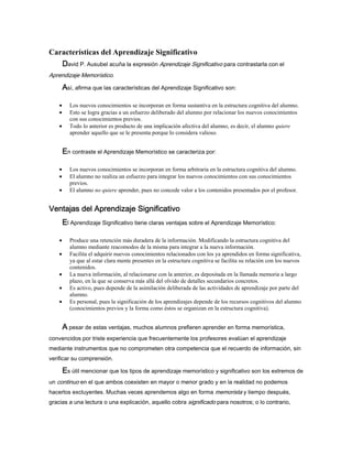 Características del Aprendizaje Significativo
DDDDavid P. Ausubel acuña la expresión Aprendizaje Significativo para contrastarla con el
Aprendizaje Memorístico.
AAAAsí, afirma que las características del Aprendizaje Significativo son:
• Los nuevos conocimientos se incorporan en forma sustantiva en la estructura cognitiva del alumno.
• Esto se logra gracias a un esfuerzo deliberado del alumno por relacionar los nuevos conocimientos
con sus conocimientos previos.
• Todo lo anterior es producto de una implicación afectiva del alumno, es decir, el alumno quiere
aprender aquello que se le presenta porque lo considera valioso.
EEEEn contraste el Aprendizaje Memorístico se caracteriza por:
• Los nuevos conocimientos se incorporan en forma arbitraria en la estructura cognitiva del alumno.
• El alumno no realiza un esfuerzo para integrar los nuevos conocimientos con sus conocimientos
previos.
• El alumno no quiere aprender, pues no concede valor a los contenidos presentados por el profesor.
Ventajas del Aprendizaje SignificativoVentajas del Aprendizaje SignificativoVentajas del Aprendizaje SignificativoVentajas del Aprendizaje Significativo
EEEEl Aprendizaje Significativo tiene claras ventajas sobre el Aprendizaje Memorístico:
• Produce una retención más duradera de la información. Modificando la estructura cognitiva del
alumno mediante reacomodos de la misma para integrar a la nueva información.
• Facilita el adquirir nuevos conocimientos relacionados con los ya aprendidos en forma significativa,
ya que al estar clara mente presentes en la estructura cognitiva se facilita su relación con los nuevos
contenidos.
• La nueva información, al relacionarse con la anterior, es depositada en la llamada memoria a largo
plazo, en la que se conserva más allá del olvido de detalles secundarios concretos.
• Es activo, pues depende de la asimilación deliberada de las actividades de aprendizaje por parte del
alumno.
• Es personal, pues la significación de los aprendizajes depende de los recursos cognitivos del alumno
(conocimientos previos y la forma como éstos se organizan en la estructura cognitiva).
AAAA pesar de estas ventajas, muchos alumnos prefieren aprender en forma memorística,
convencidos por triste experiencia que frecuentemente los profesores evalúan el aprendizaje
mediante instrumentos que no comprometen otra competencia que el recuerdo de información, sin
verificar su comprensión.
EEEEs útil mencionar que los tipos de aprendizaje memorístico y significativo son los extremos de
un continuo en el que ambos coexisten en mayor o menor grado y en la realidad no podemos
hacerlos excluyentes. Muchas veces aprendemos algo en forma memorista y tiempo después,
gracias a una lectura o una explicación, aquello cobra significado para nosotros; o lo contrario,
 