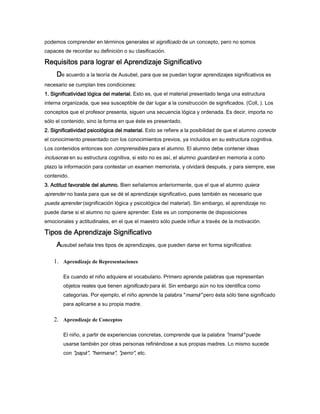 podemos comprender en términos generales el significado de un concepto, pero no somos
capaces de recordar su definición o su clasificación.
Requisitos para lograr el Aprendizaje SignificativoRequisitos para lograr el Aprendizaje SignificativoRequisitos para lograr el Aprendizaje SignificativoRequisitos para lograr el Aprendizaje Significativo
DDDDe acuerdo a la teoría de Ausubel, para que se puedan lograr aprendizajes significativos es
necesario se cumplan tres condiciones:
1. Significatividad lógica del material.1. Significatividad lógica del material.1. Significatividad lógica del material.1. Significatividad lógica del material. Esto es, que el material presentado tenga una estructura
interna organizada, que sea susceptible de dar lugar a la construcción de significados. (Coll, ). Los
conceptos que el profesor presenta, siguen una secuencia lógica y ordenada. Es decir, importa no
sólo el contenido, sino la forma en que éste es presentado.
2. Significatividad psicológica del material.2. Significatividad psicológica del material.2. Significatividad psicológica del material.2. Significatividad psicológica del material. Esto se refiere a la posibilidad de que el alumno conecte
el conocimiento presentado con los conocimientos previos, ya incluidos en su estructura cognitiva.
Los contenidos entonces son comprensibles para el alumno. El alumno debe contener ideas
inclusoras en su estructura cognitiva, si esto no es así, el alumno guardará en memoria a corto
plazo la información para contestar un examen memorista, y olvidará después, y para siempre, ese
contenido.
3. Actitud favorable del alumno.3. Actitud favorable del alumno.3. Actitud favorable del alumno.3. Actitud favorable del alumno. Bien señalamos anteriormente, que el que el alumno quiera
aprender no basta para que se dé el aprendizaje significativo, pues también es necesario que
pueda aprender (significación lógica y psicológica del material). Sin embargo, el aprendizaje no
puede darse si el alumno no quiere aprender. Este es un componente de disposiciones
emocionales y actitudinales, en el que el maestro sólo puede influir a través de la motivación.
Tipos de Aprendizaje SignificativoTipos de Aprendizaje SignificativoTipos de Aprendizaje SignificativoTipos de Aprendizaje Significativo
AAAAusubel señala tres tipos de aprendizajes, que pueden darse en forma significativa:
1. Aprendizaje de Representaciones
Es cuando el niño adquiere el vocabulario. Primero aprende palabras que representan
objetos reales que tienen significado para él. Sin embargo aún no los identifica como
categorías. Por ejemplo, el niño aprende la palabra "mamá" pero ésta sólo tiene significado
para aplicarse a su propia madre.
2. Aprendizaje de Conceptos
El niño, a partir de experiencias concretas, comprende que la palabra "mamá" puede
usarse también por otras personas refiriéndose a sus propias madres. Lo mismo sucede
con "papá", "hermana", "perro", etc.
 