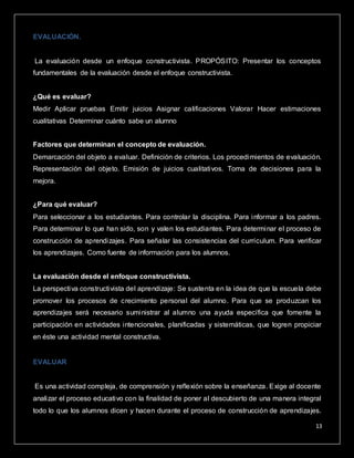 13
EVALUACIÓN.
La evaluación desde un enfoque constructivista. PROPÓSITO: Presentar los conceptos
fundamentales de la evaluación desde el enfoque constructivista.
¿Qué es evaluar?
Medir Aplicar pruebas Emitir juicios Asignar calificaciones Valorar Hacer estimaciones
cualitativas Determinar cuánto sabe un alumno
Factores que determinan el concepto de evaluación.
Demarcación del objeto a evaluar. Definición de criterios. Los procedimientos de evaluación.
Representación del objeto. Emisión de juicios cualitativos. Toma de decisiones para la
mejora.
¿Para qué evaluar?
Para seleccionar a los estudiantes. Para controlar la disciplina. Para informar a los padres.
Para determinar lo que han sido, son y valen los estudiantes. Para determinar el proceso de
construcción de aprendizajes. Para señalar las consistencias del currículum. Para verificar
los aprendizajes. Como fuente de información para los alumnos.
La evaluación desde el enfoque constructivista.
La perspectiva constructivista del aprendizaje: Se sustenta en la idea de que la escuela debe
promover los procesos de crecimiento personal del alumno. Para que se produzcan los
aprendizajes será necesario suministrar al alumno una ayuda específica que fomente la
participación en actividades intencionales, planificadas y sistemáticas, que logren propiciar
en éste una actividad mental constructiva.
EVALUAR
Es una actividad compleja, de comprensión y reflexión sobre la enseñanza. Exige al docente
analizar el proceso educativo con la finalidad de poner al descubierto de una manera integral
todo lo que los alumnos dicen y hacen durante el proceso de construcción de aprendizajes.
 