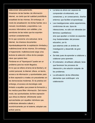 16
seleccionar adecuadamente.
Dinanismo de las fuentes de información
Internet, es cierto que tal cualidad posibilita la
actualidad de las mismas. Sin embargo, el
modo de actualización de dichas fuentes es a
menudo incontrolada y esporádica. Los
recursos informativos son volátiles y los
servidores de las redes que los soportan
cambian constantemente.
En lo que concierne a la estructura de la
Internet, los diversos documentos
hipertextualespermite la explotación ilimitada y
multidireccional de los mismos. Sin embargo,
el hojeamiento multidireccional exige a los
lectores la selección crítica de los pasajes
clave que quieren leer.
Perderse en el "hiperspacio" puede ser un
problema para los recién llegados.
En lo que se refiere al tema de la libertad y el
control personal, la Internet ofrece, en teoría,
acceso a la información y oportunidades para
la libre expresión a niveles sin precedentes en
las democracias modernas. En la práctica sin
embargo, el acceso a la tecnología está
limitado a aquellos que poseen la formación y
los medios para filtrar información. Del mismo
modo, las oportunidades de libre expresión
que ofrece la Internet difícilmente serán
aprovechadas por aquellos individuos que,
sintiéndose alienados cultural y
económicamente por el sistema, adoptan una
actitud pasiva.
 La tarea es ahora ser capaces de
comprender el entramado, sus
conexiones y, en consecuencia, diseñar
entornos que faciliten el aprendizaje.
 Las investigaciones sobre experiencias,
condiciones de uso, tipos de
interacciones, no sólo son elevadas (en
términos cuantitativos)
sino que apuntan e inciden es aspectos
muy fundamentales del proceso
educativo, por lo
que estamos ante un ámbito de
investigación y desarrollo de gran
interés.
 Se trata pues de aprender a colaborar y
colaborar para aprender.
 El ordenador, el software utilizado tiene
que favorecer los procesos de
interacción y de solución conjunta de
los problemas.
 La articulación de los diferentes
elementos que contribuyen a la
colaboración
 