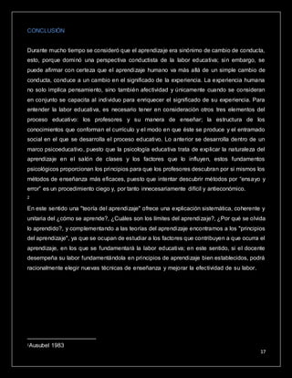 17
CONCLUSIÓN
Durante mucho tiempo se consideró que el aprendizaje era sinónimo de cambio de conducta,
esto, porque dominó una perspectiva conductista de la labor educativa; sin embargo, se
puede afirmar con certeza que el aprendizaje humano va más allá de un simple cambio de
conducta, conduce a un cambio en el significado de la experiencia. La experiencia humana
no solo implica pensamiento, sino también afectividad y únicamente cuando se consideran
en conjunto se capacita al individuo para enriquecer el significado de su experiencia. Para
entender la labor educativa, es necesario tener en consideración otros tres elementos del
proceso educativo: los profesores y su manera de enseñar; la estructura de los
conocimientos que conforman el currículo y el modo en que éste se produce y el entramado
social en el que se desarrolla el proceso educativo. Lo anterior se desarrolla dentro de un
marco psicoeducativo, puesto que la psicología educativa trata de explicar la naturaleza del
aprendizaje en el salón de clases y los factores que lo influyen, estos fundamentos
psicológicos proporcionan los principios para que los profesores descubran por si mismos los
métodos de enseñanza más eficaces, puesto que intentar descubrir métodos por “ensayo y
error” es un procedimiento ciego y, por tanto innecesariamente difícil y antieconómico.
2
En este sentido una "teoría del aprendizaje" ofrece una explicación sistemática, coherente y
unitaria del ¿cómo se aprende?, ¿Cuáles son los límites del aprendizaje?, ¿Por qué se olvida
lo aprendido?, y complementando a las teorías del aprendizaje encontramos a los "principios
del aprendizaje", ya que se ocupan de estudiar a los factores que contribuyen a que ocurra el
aprendizaje, en los que se fundamentará la labor educativa; en este sentido, si el docente
desempeña su labor fundamentándola en principios de aprendizaje bien establecidos, podrá
racionalmente elegir nuevas técnicas de enseñanza y mejorar la efectividad de su labor. La
teoría del aprendizaje significativo de Ausubel, ofrece en este sentido el marco apropiado
para el desarrollo de la labor educativa, así como para el diseño de técnicas educacionales
coherentes con tales principios, constituyéndose en un marco teórico que favorecerá dicho
proceso.
2Ausubel 1983
 