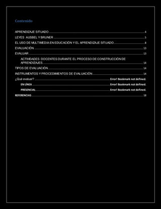 Contenido
APRENDIZAJE SITUADO .........................................................................................................................4
LEYES AUSBEL Y BRUNER ...................................................................................................................5
EL USO DE MULTIMEDIA EN EDUCACIÓN Y EL APRENDIZAJE SITUADO.......................................8
EVALUACIÓN.......................................................................................................................................... 13
EVALUAR ................................................................................................................................................ 13
ACTIVIDADES DOCENTES DURANTE EL PROCESO DE CONSTRUCCIÓNDE
APRENDIZAJES............................................................................................................................... 14
TIPOS DE EVALUACIÓN........................................................................................................................ 14
INSTRUMENTOS Y PROCEDIMIENTOS DE EVALUACIÓN................................................................ 14
¿Qué evaluar? ............................................................................................... Error! Bookmark not defined.
EN LÍNEA ..................................................................................................Error! Bookmark not defined.
PRESENCIAL.............................................................................................. Error! Bookmark not defined.
REFERENCIAS............................................................................................................................................. 18
 