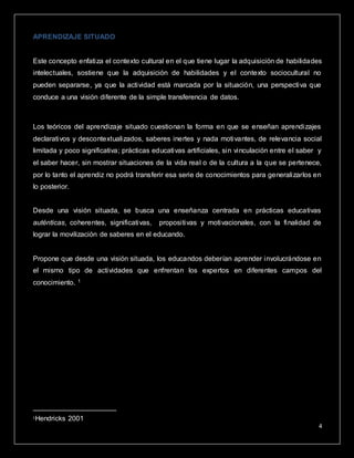 4
APRENDIZAJE SITUADO
Este concepto enfatiza el contexto cultural en el que tiene lugar la adquisición de habilidades
intelectuales, sostiene que la adquisición de habilidades y el contexto sociocultural no
pueden separarse, ya que la actividad está marcada por la situación, una perspectiva que
conduce a una visión diferente de la simple transferencia de datos.
Los teóricos del aprendizaje situado cuestionan la forma en que se enseñan aprendizajes
declarativos y descontextualizados, saberes inertes y nada motivantes, de relevancia social
limitada y poco significativa; prácticas educativas artificiales, sin vinculación entre el saber y
el saber hacer, sin mostrar situaciones de la vida real o de la cultura a la que se pertenece,
por lo tanto el aprendiz no podrá transferir esa serie de conocimientos para generalizarlos en
lo posterior.
Desde una visión situada, se busca una enseñanza centrada en prácticas educativas
auténticas, coherentes, significativas, propositivas y motivacionales, con la finalidad de
lograr la movilización de saberes en el educando.
Propone que desde una visión situada, los educandos deberían aprender involucrándose en
el mismo tipo de actividades que enfrentan los expertos en diferentes campos del
conocimiento. 1
1Hendricks 2001
 